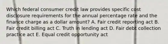 Which federal consumer credit law provides specific cost disclosure requirements for the annual percentage rate and the finance charge as a dollar amount? A. Fair credit reporting act B. Fair credit billing act C. Truth in lending act D. Fair debt collection practice act E. Equal credit opportunity act