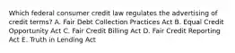 Which federal consumer credit law regulates the advertising of credit terms? A. Fair Debt Collection Practices Act B. Equal Credit Opportunity Act C. Fair Credit Billing Act D. Fair Credit Reporting Act E. Truth in Lending Act