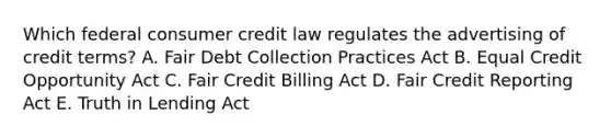 Which federal consumer credit law regulates the advertising of credit terms? A. Fair Debt Collection Practices Act B. Equal Credit Opportunity Act C. Fair Credit Billing Act D. Fair Credit Reporting Act E. Truth in Lending Act