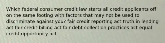 Which federal consumer credit law starts all credit applicants off on the same footing with factors that may not be used to discriminate against you? fair credit reporting act truth in lending act fair credit billing act fair debt collection practices act equal credit opportunity act