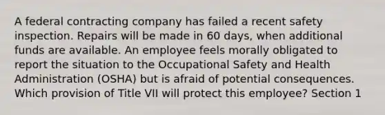 A federal contracting company has failed a recent safety inspection. Repairs will be made in 60 days, when additional funds are available. An employee feels morally obligated to report the situation to the Occupational Safety and Health Administration (OSHA) but is afraid of potential consequences. Which provision of Title VII will protect this employee? Section 1