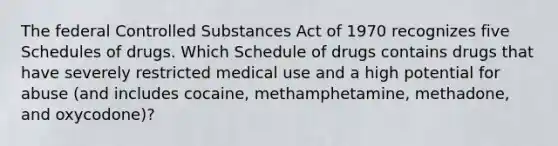 The federal Controlled Substances Act of 1970 recognizes five Schedules of drugs. Which Schedule of drugs contains drugs that have severely restricted medical use and a high potential for abuse (and includes cocaine, methamphetamine, methadone, and oxycodone)?