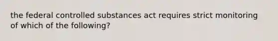 the federal controlled substances act requires strict monitoring of which of the following?