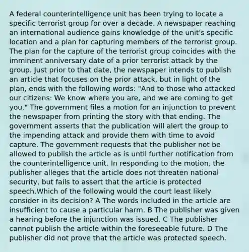 A federal counterintelligence unit has been trying to locate a specific terrorist group for over a decade. A newspaper reaching an international audience gains knowledge of the unit's specific location and a plan for capturing members of the terrorist group. The plan for the capture of the terrorist group coincides with the imminent anniversary date of a prior terrorist attack by the group. Just prior to that date, the newspaper intends to publish an article that focuses on the prior attack, but in light of the plan, ends with the following words: "And to those who attacked our citizens: We know where you are, and we are coming to get you." The government files a motion for an injunction to prevent the newspaper from printing the story with that ending. The government asserts that the publication will alert the group to the impending attack and provide them with time to avoid capture. The government requests that the publisher not be allowed to publish the article as is until further notification from the counterintelligence unit. In responding to the motion, the publisher alleges that the article does not threaten national security, but fails to assert that the article is protected speech.Which of the following would the court least likely consider in its decision? A The words included in the article are insufficient to cause a particular harm. B The publisher was given a hearing before the injunction was issued. C The publisher cannot publish the article within the foreseeable future. D The publisher did not prove that the article was protected speech.