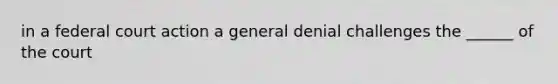 in a federal court action a general denial challenges the ______ of the court