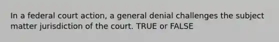 In a federal court action, a general denial challenges the subject matter jurisdiction of the court. TRUE or FALSE