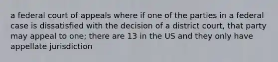 a federal court of appeals where if one of the parties in a federal case is dissatisfied with the decision of a district court, that party may appeal to one; there are 13 in the US and they only have appellate jurisdiction