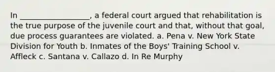 In __________________, a federal court argued that rehabilitation is the true purpose of the juvenile court and that, without that goal, due process guarantees are violated. a. Pena v. New York State Division for Youth b. Inmates of the Boys' Training School v. Affleck c. Santana v. Callazo d. In Re Murphy