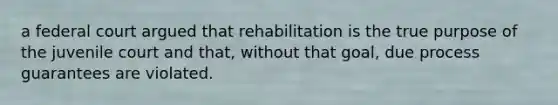 a federal court argued that rehabilitation is the true purpose of the juvenile court and that, without that goal, due process guarantees are violated.