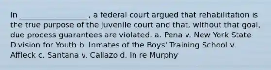 In __________________, a federal court argued that rehabilitation is the true purpose of the juvenile court and that, without that goal, due process guarantees are violated. a. Pena v. New York State Division for Youth b. Inmates of the Boys' Training School v. Affleck c. Santana v. Callazo d. In re Murphy