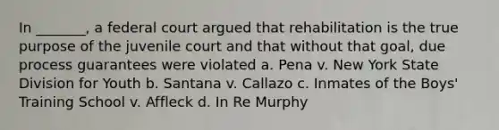 In _______, a federal court argued that rehabilitation is the true purpose of the juvenile court and that without that goal, due process guarantees were violated a. Pena v. New York State Division for Youth b. Santana v. Callazo c. Inmates of the Boys' Training School v. Affleck d. In Re Murphy