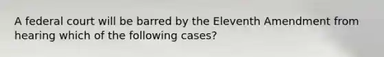 A federal court will be barred by the Eleventh Amendment from hearing which of the following cases?