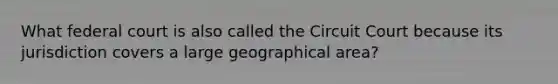 What federal court is also called the Circuit Court because its jurisdiction covers a large geographical area?