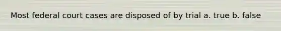 Most federal court cases are disposed of by trial a. true b. false