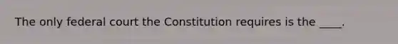 The only federal court the Constitution requires is the ____.