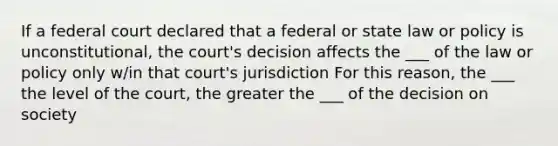 If a federal court declared that a federal or state law or policy is unconstitutional, the court's decision affects the ___ of the law or policy only w/in that court's jurisdiction For this reason, the ___ the level of the court, the greater the ___ of the decision on society