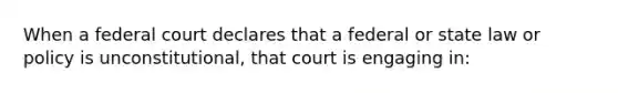 When a federal court declares that a federal or state law or policy is unconstitutional, that court is engaging in: