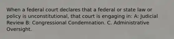 When a federal court declares that a federal or state law or policy is unconstitutional, that court is engaging in: A: Judicial Review B: Congressional Condemnation. C. Administrative Oversight.