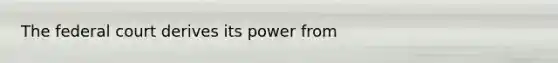 The federal court derives its power from