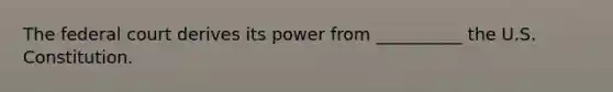 The federal court derives its power from __________ the U.S. Constitution.