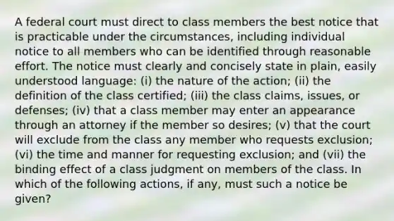 A federal court must direct to class members the best notice that is practicable under the circumstances, including individual notice to all members who can be identified through reasonable effort. The notice must clearly and concisely state in plain, easily understood language: (i) the nature of the action; (ii) the definition of the class certified; (iii) the class claims, issues, or defenses; (iv) that a class member may enter an appearance through an attorney if the member so desires; (v) that the court will exclude from the class any member who requests exclusion; (vi) the time and manner for requesting exclusion; and (vii) the binding effect of a class judgment on members of the class. In which of the following actions, if any, must such a notice be given?