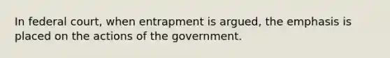 In federal court, when entrapment is argued, the emphasis is placed on the actions of the government.