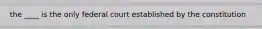 the ____ is the only federal court established by the constitution