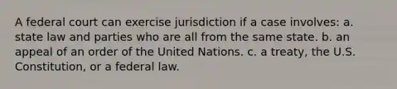 A federal court can exercise jurisdiction if a case involves: a. state law and parties who are all from the same state. b. an appeal of an order of the United Nations. c. a treaty, the U.S. Constitution, or a federal law.