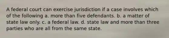 A federal court can exercise jurisdiction if a case involves which of the following a. more than five defendants. b. a matter of state law only. c. a federal law. d. state law and more than three parties who are all from the same state.