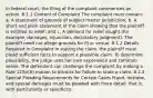 In federal court, the filing of the complaint commences an action. 8.1.1 Content of Complaint The complaint must contain: a. A statement of grounds of subject matter jurisdiction; b. A short and plain statement of the claim showing that the plaintiff is entitled to relief; and c. A demand for relief sought (for example, damages, injunction, declaratory judgment). The plaintiff need not allege grounds for PJ or venue. 8.1.2 Details Required in Complaint In stating the claim, the plaintiff must plead sufficient facts to support a plausible claim. To determine plausibility, the judge uses her own experience and common sense. The defendant can challenge the complaint by making a Rule 12(b)(6) motion to dismiss for failure to state a claim. 8.1.3 Special Pleading Requirements for Certain Cases Fraud, mistake, and special damages must be pleaded with more detail; that is, with particularity or specificity.