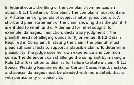 In federal court, the filing of the complaint commences an action. 8.1.1 Content of Complaint The complaint must contain: a. A statement of grounds of subject matter jurisdiction; b. A short and plain statement of the claim showing that the plaintiff is entitled to relief; and c. A demand for relief sought (for example, damages, injunction, declaratory judgment). The plaintiff need not allege grounds for PJ or venue. 8.1.2 Details Required in Complaint In stating the claim, the plaintiff must plead sufficient facts to support a plausible claim. To determine plausibility, the judge uses her own experience and common sense. The defendant can challenge the complaint by making a Rule 12(b)(6) motion to dismiss for failure to state a claim. 8.1.3 Special Pleading Requirements for Certain Cases Fraud, mistake, and special damages must be pleaded with more detail; that is, with particularity or specificity.