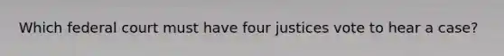 Which federal court must have four justices vote to hear a case?