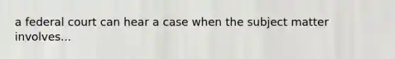 a federal court can hear a case when the subject matter involves...