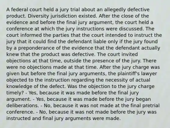 A federal court held a jury trial about an allegedly defective product. Diversity jurisdiction existed. After the close of the evidence and before the final jury argument, the court held a conference at which the jury instructions were discussed. The court informed the parties that the court intended to instruct the jury that it could find the defendant liable only if the jury found by a preponderance of the evidence that the defendant actually knew that the product was defective. The court invited objections at that time, outside the presence of the jury. There were no objections made at that time. After the jury charge was given but before the final jury arguments, the plaintiff's lawyer objected to the instruction regarding the necessity of actual knowledge of the defect. Was the objection to the jury charge timely? - Yes, because it was made before the final jury argument. - Yes, because it was made before the jury began deliberations. - No, because it was not made at the final pretrial conference. - No, because it was not made before the jury was instructed and final jury arguments were made.