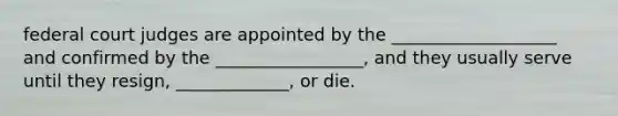 federal court judges are appointed by the ___________________ and confirmed by the _________________, and they usually serve until they resign, _____________, or die.