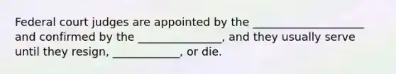 Federal court judges are appointed by the ____________________ and confirmed by the _______________, and they usually serve until they resign, ____________, or die.