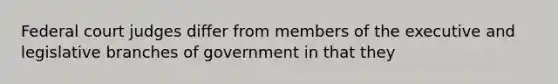 Federal court judges differ from members of the executive and legislative branches of government in that they