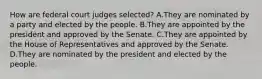 How are federal court judges selected? A.They are nominated by a party and elected by the people. B.They are appointed by the president and approved by the Senate. C.They are appointed by the House of Representatives and approved by the Senate. D.They are nominated by the president and elected by the people.