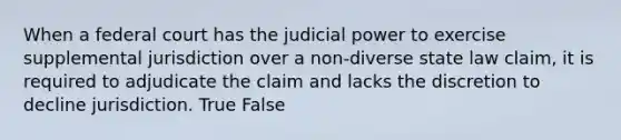 When a federal court has the judicial power to exercise supplemental jurisdiction over a non-diverse state law claim, it is required to adjudicate the claim and lacks the discretion to decline jurisdiction. True False