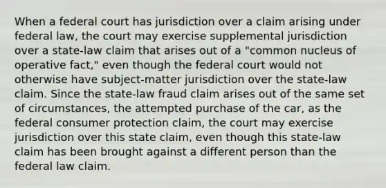 When a federal court has jurisdiction over a claim arising under federal law, the court may exercise supplemental jurisdiction over a state-law claim that arises out of a "common nucleus of operative fact," even though the federal court would not otherwise have subject-matter jurisdiction over the state-law claim. Since the state-law fraud claim arises out of the same set of circumstances, the attempted purchase of the car, as the federal consumer protection claim, the court may exercise jurisdiction over this state claim, even though this state-law claim has been brought against a different person than the federal law claim.