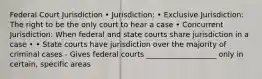 Federal Court Jurisdiction • Jurisdiction: • Exclusive Jurisdiction: The right to be the only court to hear a case • Concurrent Jurisdiction: When federal and state courts share jurisdiction in a case • • State courts have jurisdiction over the majority of criminal cases - Gives federal courts ___________________ only in certain, specific areas