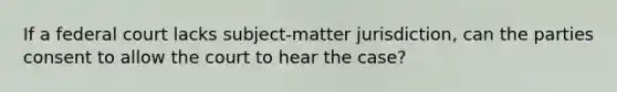 If a federal court lacks subject-matter jurisdiction, can the parties consent to allow the court to hear the case?