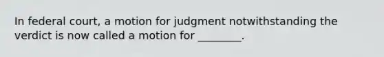 In federal court, a motion for judgment notwithstanding the verdict is now called a motion for ________.