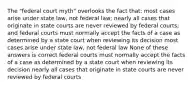 The "federal court myth" overlooks the fact that: most cases arise under state law, not federal law; nearly all cases that originate in state courts are never reviewed by federal courts; and federal courts must normally accept the facts of a case as determined by a state court when reviewing its decision most cases arise under state law, not federal law None of these answers is correct federal courts must normally accept the facts of a case as determined by a state court when reviewing its decision nearly all cases that originate in state courts are never reviewed by federal courts