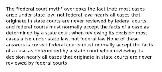 The "federal court myth" overlooks the fact that: most cases arise under state law, not federal law; nearly all cases that originate in <a href='https://www.questionai.com/knowledge/k0UTVXnPxH-state-courts' class='anchor-knowledge'>state courts</a> are never reviewed by <a href='https://www.questionai.com/knowledge/kzzdxYQ4u6-federal-courts' class='anchor-knowledge'>federal courts</a>; and federal courts must normally accept the facts of a case as determined by a state court when reviewing its decision most cases arise under state law, not federal law None of these answers is correct federal courts must normally accept the facts of a case as determined by a state court when reviewing its decision nearly all cases that originate in state courts are never reviewed by federal courts