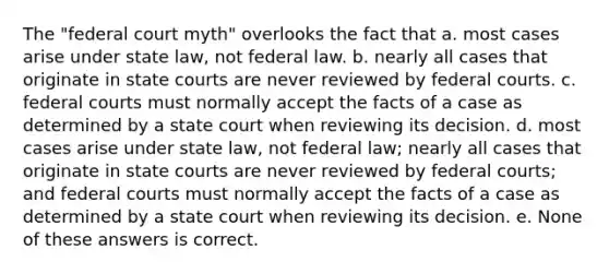 The "federal court myth" overlooks the fact that a. most cases arise under state law, not federal law. b. nearly all cases that originate in state courts are never reviewed by federal courts. c. federal courts must normally accept the facts of a case as determined by a state court when reviewing its decision. d. most cases arise under state law, not federal law; nearly all cases that originate in state courts are never reviewed by federal courts; and federal courts must normally accept the facts of a case as determined by a state court when reviewing its decision. e. None of these answers is correct.