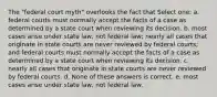 The "federal court myth" overlooks the fact that Select one: a. federal courts must normally accept the facts of a case as determined by a state court when reviewing its decision. b. most cases arise under state law, not federal law; nearly all cases that originate in state courts are never reviewed by federal courts; and federal courts must normally accept the facts of a case as determined by a state court when reviewing its decision. c. nearly all cases that originate in state courts are never reviewed by federal courts. d. None of these answers is correct. e. most cases arise under state law, not federal law.