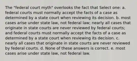 The "federal court myth" overlooks the fact that Select one: a. <a href='https://www.questionai.com/knowledge/kzzdxYQ4u6-federal-courts' class='anchor-knowledge'>federal courts</a> must normally accept the facts of a case as determined by a state court when reviewing its decision. b. most cases arise under state law, not federal law; nearly all cases that originate in <a href='https://www.questionai.com/knowledge/k0UTVXnPxH-state-courts' class='anchor-knowledge'>state courts</a> are never reviewed by federal courts; and federal courts must normally accept the facts of a case as determined by a state court when reviewing its decision. c. nearly all cases that originate in state courts are never reviewed by federal courts. d. None of these answers is correct. e. most cases arise under state law, not federal law.