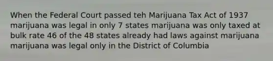 When the Federal Court passed teh Marijuana Tax Act of 1937 marijuana was legal in only 7 states marijuana was only taxed at bulk rate 46 of the 48 states already had laws against marijuana marijuana was legal only in the District of Columbia