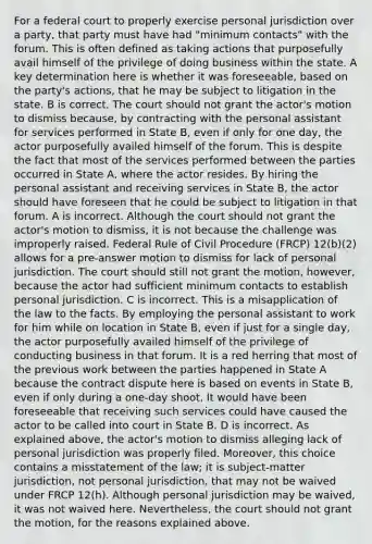 For a federal court to properly exercise personal jurisdiction over a party, that party must have had "minimum contacts" with the forum. This is often defined as taking actions that purposefully avail himself of the privilege of doing business within the state. A key determination here is whether it was foreseeable, based on the party's actions, that he may be subject to litigation in the state. B is correct. The court should not grant the actor's motion to dismiss because, by contracting with the personal assistant for services performed in State B, even if only for one day, the actor purposefully availed himself of the forum. This is despite the fact that most of the services performed between the parties occurred in State A, where the actor resides. By hiring the personal assistant and receiving services in State B, the actor should have foreseen that he could be subject to litigation in that forum. A is incorrect. Although the court should not grant the actor's motion to dismiss, it is not because the challenge was improperly raised. Federal Rule of Civil Procedure (FRCP) 12(b)(2) allows for a pre-answer motion to dismiss for lack of personal jurisdiction. The court should still not grant the motion, however, because the actor had sufficient minimum contacts to establish personal jurisdiction. C is incorrect. This is a misapplication of the law to the facts. By employing the personal assistant to work for him while on location in State B, even if just for a single day, the actor purposefully availed himself of the privilege of conducting business in that forum. It is a red herring that most of the previous work between the parties happened in State A because the contract dispute here is based on events in State B, even if only during a one-day shoot. It would have been foreseeable that receiving such services could have caused the actor to be called into court in State B. D is incorrect. As explained above, the actor's motion to dismiss alleging lack of personal jurisdiction was properly filed. Moreover, this choice contains a misstatement of the law; it is subject-matter jurisdiction, not personal jurisdiction, that may not be waived under FRCP 12(h). Although personal jurisdiction may be waived, it was not waived here. Nevertheless, the court should not grant the motion, for the reasons explained above.